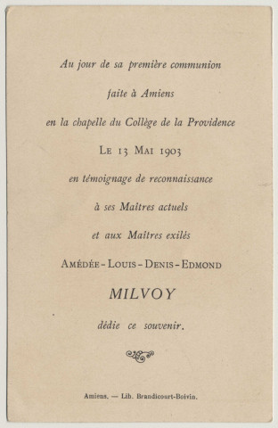 Je suis à vous, à Jésus, mon Sauveur Adoré, oui, je suis à vous par toutes les forces de ma Volonté, par tout l'Amour de mon Coeur. Souvenir de première communion. Image de première communion de Amédée-Louis-Denis-Edmond Milvoy faite en la chapelle du collège de la Providence à Amiens, le 13 mai 1903 en témoignage de reconnaissance à ses Maîtres actuels et aux Maîtres exilés