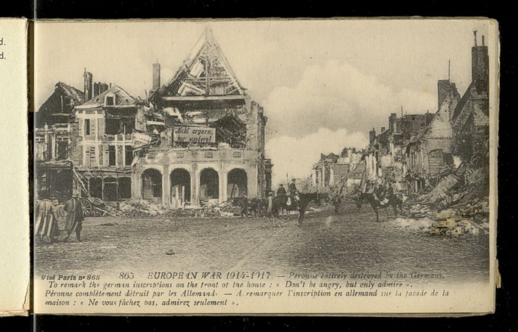 THE EUROPEAN WAR. BRITISH ADVANCE ON THE SOMME. EUROPEAN WAR 1914-1917. PERONNE ENTIRELY DESTROYED BY THE GERMANS BEFORE THEIR FLIGHT. EUROPEAN WAR 1914-1917. PERONNE ENTIRELY DESTROYED BY THE GERMANS . TO REMARK THE GERMANS INSCRIPTIONS ON THE FRONT OF THE HOUSE "DON'T BE ANGRY, BUT ONLY ADMIRE". EUROPEAN WAR 1914-1917. PERONNE. THE CHURCH DESTROYED BY THE GERMANS. EUROPEAN WAR 1914-1917. PERONNE. ASPECT OF THE TOWN ENTIRELY DESTROYED BY THE GERMANS BEFORE THEIR FLIGHT. EUROPEAN WAR 1914-1917. PERONNE. THE GERMANS HAVE ENTIRELY DESTROYED THE TOWN BEFORE THEIR FLIGHT. EUROPEAN WAR 1914-1917. NESLE. THE BRITISH SOLDIERS REPAIRING THE ROAD. EUROPEAN WAR 1914-1917. NESLE. REMAINS OF THE RAILWAY-STATION. EUROPEAN WAR 1914-1917. HAM. THE NORTH-CANAL REMAINS OF THE BRIDGE. EUROPEAN WAR 1914-1917. HAM. THE AMERICAN JOURNALIST MISSION IN FRONT OF THE CASSEL. EUROPEAN WAR 1914-1917. BIACHES (SOMME). ENTRANCE OF THE SUGAR-REFINERY. EUROPEAN WAR 1914-1917. THE VILLAGE OF FEUILLERES (SOMME). EUROPEAN WAR 1914-1917. COMBLES. A STREET. EUROPEAN WAR 1914-1917. HEBUTERNE. THE CHURCH DESTROYED BY THE GERMANS BEFORE THEIR FLIGHT. EUROPEAN WAR 1914-1917. ESTREES (SOMME). ENTRANCE OF THE VILLAGE. EUROPEAN WAR 1914-1917. LAUCOURT. RUINS OF THE CHURCH AND THE VILLAGE. EUROPEAN WAR 1914-1917. FAY (SOMME). RUINS IN THE VILLAGE. EUROPEAN WAR 1914-1917. ASSEVILLERS (SOMME). THE CHURCH AND THE CENTRAL STREET. EUROPEAN WAR 1914-1917. FRISE. THE CHURCH AFTER THE BOMBARDMENT. EUROPEAN WAR 1914-1917. THE VILLAGE OF HERBECOURT. EUROPEAN WAR 1914-1917. FLAUCOURT. A STREET